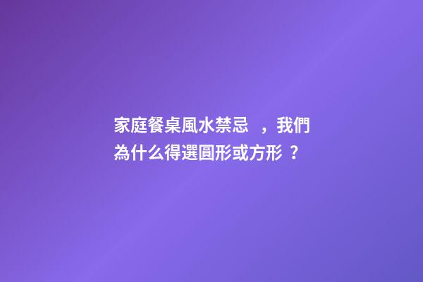 家庭餐桌風水禁忌，我們為什么得選圓形或方形？